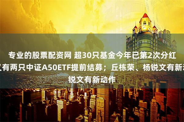 专业的股票配资网 超30只基金今年已第2次分红；又有两只中证A50ETF提前结募；丘栋荣、杨锐文有新动作