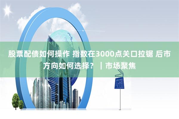 股票配债如何操作 指数在3000点关口拉锯 后市方向如何选择？｜市场聚焦