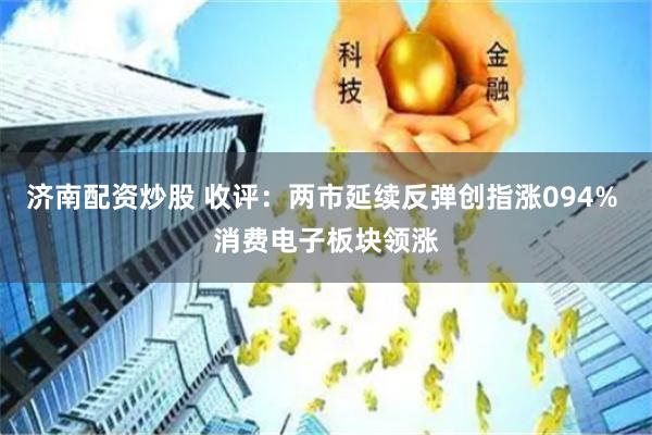 济南配资炒股 收评：两市延续反弹创指涨094% 消费电子板块领涨