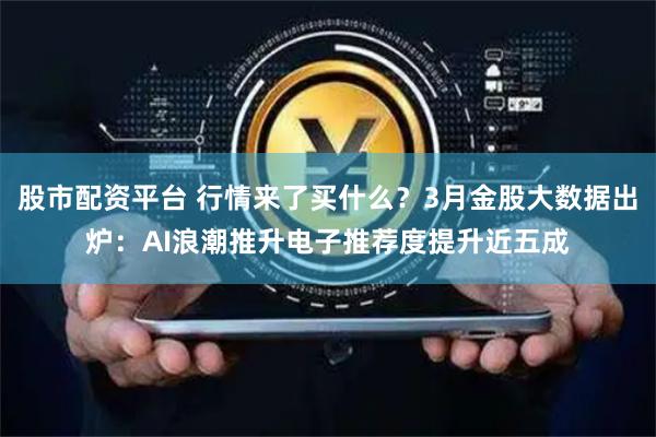 股市配资平台 行情来了买什么？3月金股大数据出炉：AI浪潮推升电子推荐度提升近五成