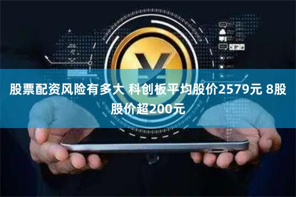 股票配资风险有多大 科创板平均股价2579元 8股股价超200元