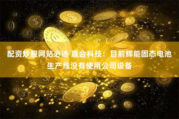 配资炒股网站必选 赢合科技：目前辉能固态电池生产线没有使用公司设备