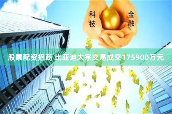 股票配资招商 比亚迪大宗交易成交175900万元