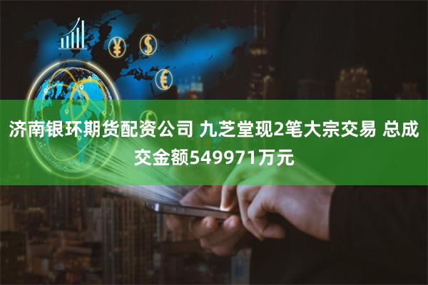 济南银环期货配资公司 九芝堂现2笔大宗交易 总成交金额549971万元