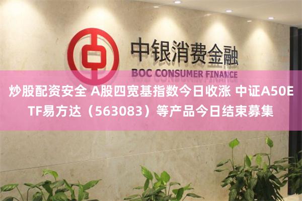 炒股配资安全 A股四宽基指数今日收涨 中证A50ETF易方达（563083）等产品今日结束募集