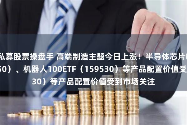 私募股票操盘手 高端制造主题今日上涨！半导体芯片ETF（516350）、机器人100ETF（159530）等产品配置价值受到市场关注