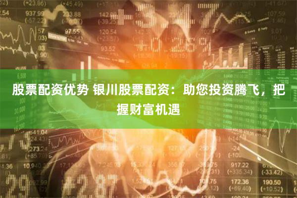 股票配资优势 银川股票配资：助您投资腾飞，把握财富机遇