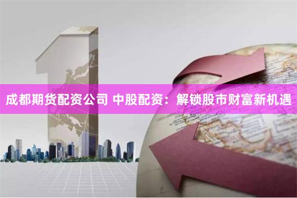 成都期货配资公司 中股配资：解锁股市财富新机遇