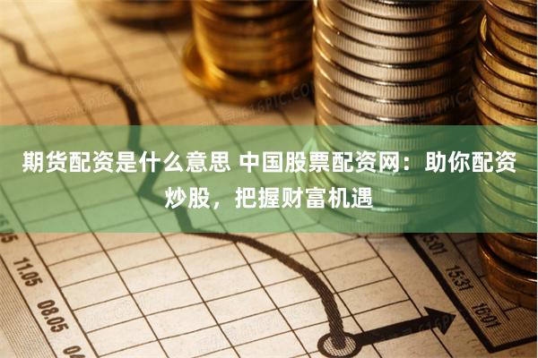 期货配资是什么意思 中国股票配资网：助你配资炒股，把握财富机遇