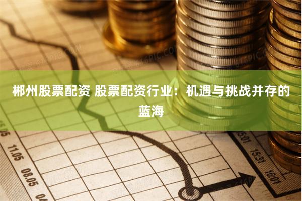郴州股票配资 股票配资行业：机遇与挑战并存的蓝海