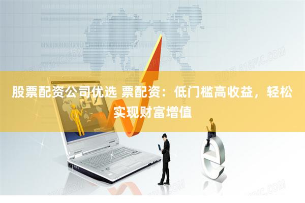 股票配资公司优选 票配资：低门槛高收益，轻松实现财富增值