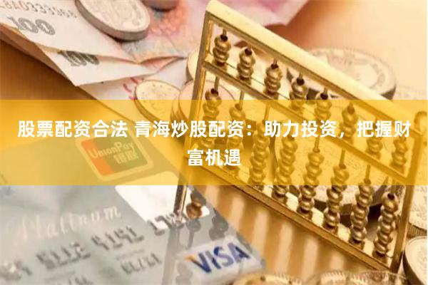 股票配资合法 青海炒股配资：助力投资，把握财富机遇