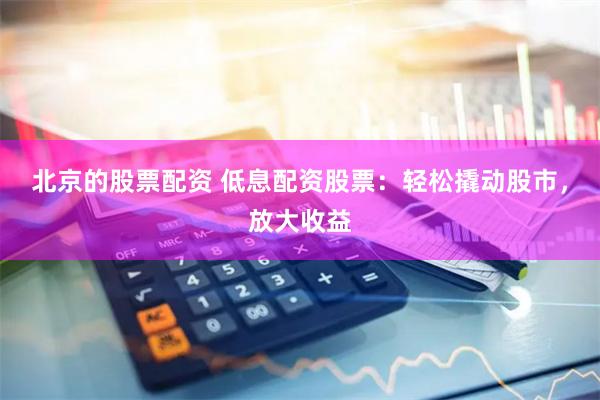 北京的股票配资 低息配资股票：轻松撬动股市，放大收益