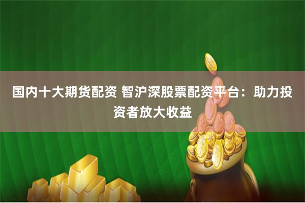 国内十大期货配资 智沪深股票配资平台：助力投资者放大收益
