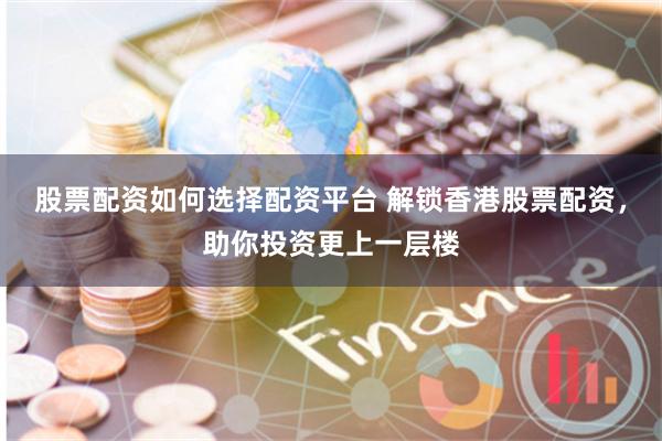 股票配资如何选择配资平台 解锁香港股票配资，助你投资更上一层楼