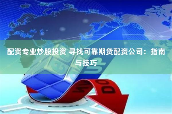 配资专业炒股投资 寻找可靠期货配资公司：指南与技巧
