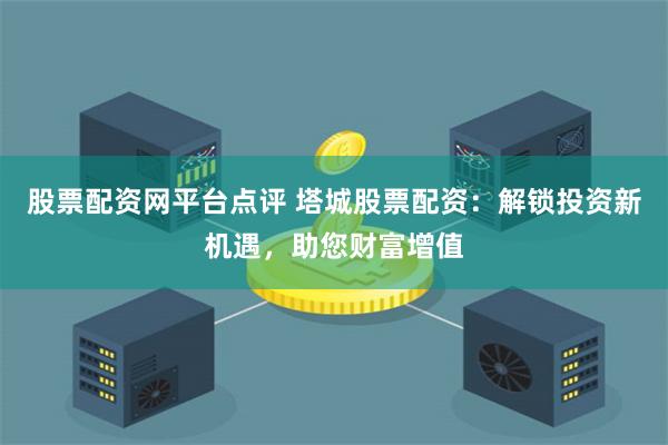 股票配资网平台点评 塔城股票配资：解锁投资新机遇，助您财富增值
