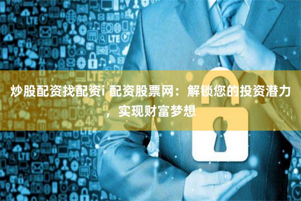炒股配资找配资i 配资股票网：解锁您的投资潜力，实现财富梦想