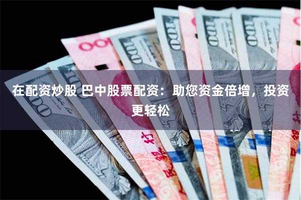 在配资炒股 巴中股票配资：助您资金倍增，投资更轻松