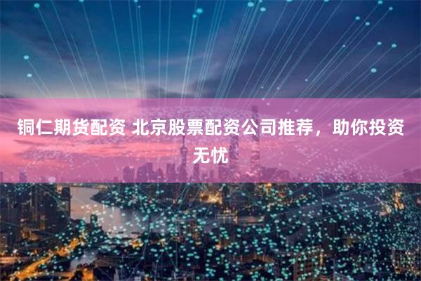 铜仁期货配资 北京股票配资公司推荐，助你投资无忧