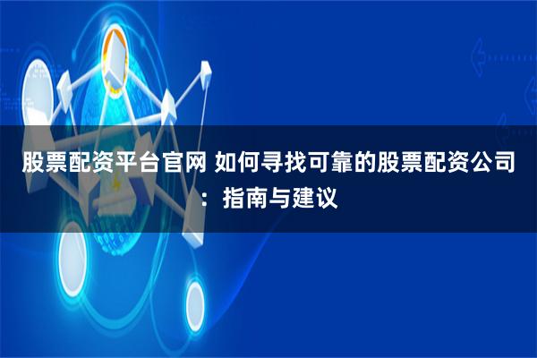 股票配资平台官网 如何寻找可靠的股票配资公司：指南与建议