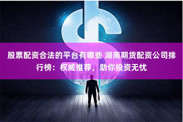 股票配资合法的平台有哪些 湖南期货配资公司排行榜：权威推荐，助你投资无忧