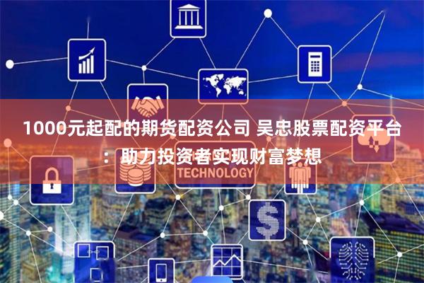 1000元起配的期货配资公司 吴忠股票配资平台：助力投资者实现财富梦想