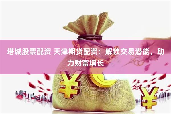 塔城股票配资 天津期货配资：解锁交易潜能，助力财富增长