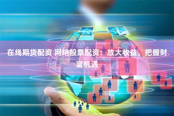 在线期货配资 网络股票配资：放大收益，把握财富机遇