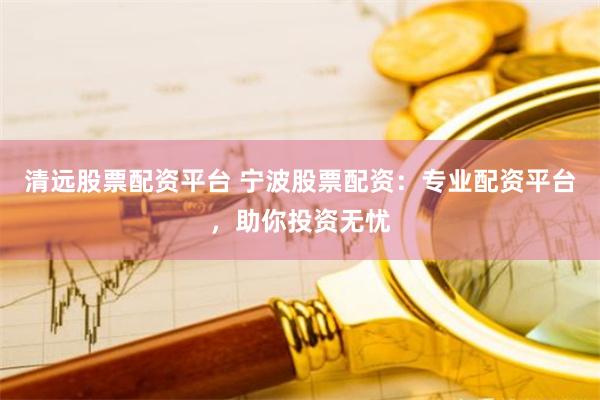 清远股票配资平台 宁波股票配资：专业配资平台，助你投资无忧