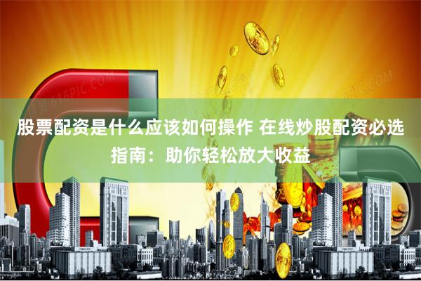 股票配资是什么应该如何操作 在线炒股配资必选指南：助你轻松放大收益