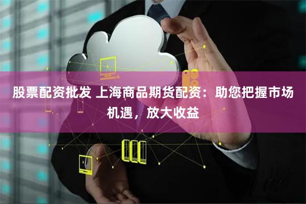 股票配资批发 上海商品期货配资：助您把握市场机遇，放大收益