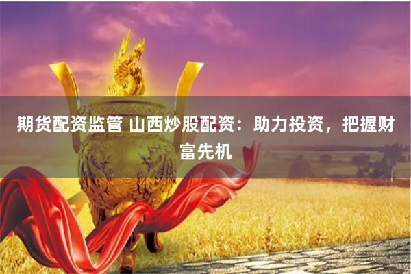 期货配资监管 山西炒股配资：助力投资，把握财富先机