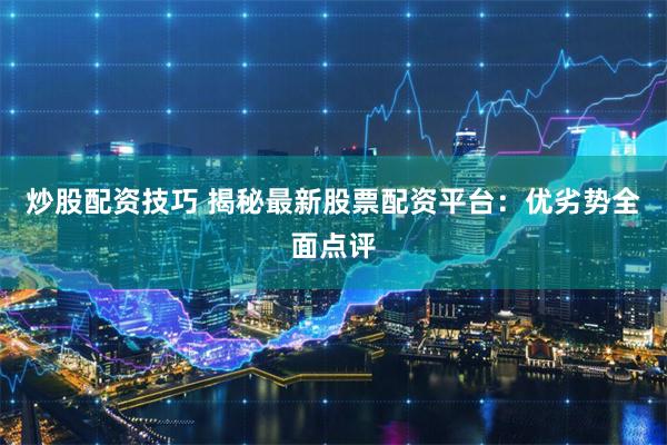 炒股配资技巧 揭秘最新股票配资平台：优劣势全面点评