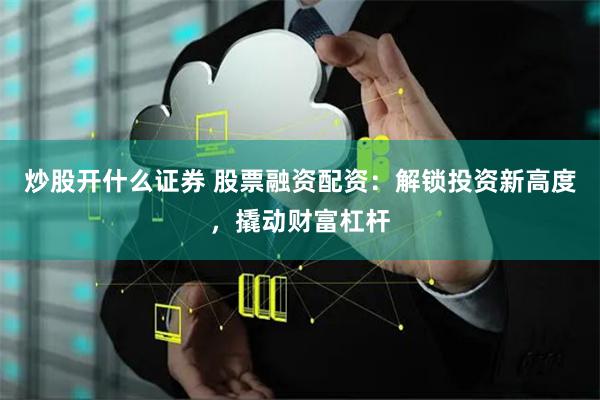 炒股开什么证券 股票融资配资：解锁投资新高度，撬动财富杠杆