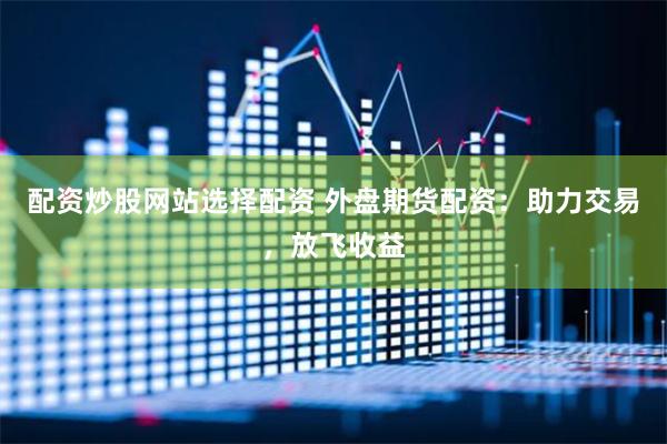 配资炒股网站选择配资 外盘期货配资：助力交易，放飞收益