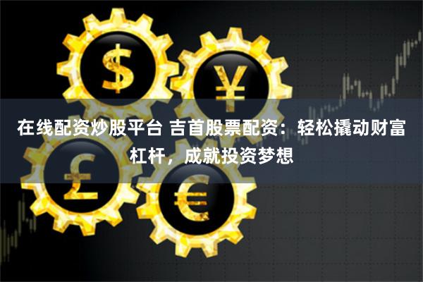 在线配资炒股平台 吉首股票配资：轻松撬动财富杠杆，成就投资梦想