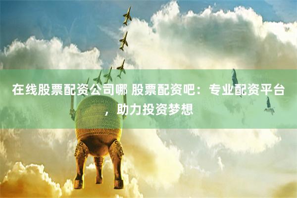 在线股票配资公司哪 股票配资吧：专业配资平台，助力投资梦想