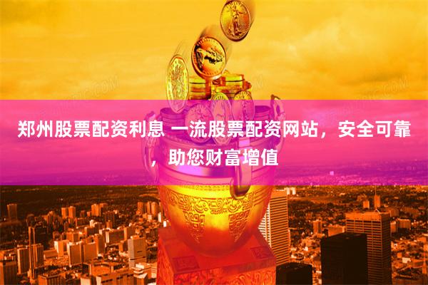 郑州股票配资利息 一流股票配资网站，安全可靠，助您财富增值
