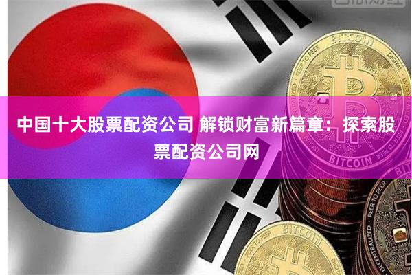 中国十大股票配资公司 解锁财富新篇章：探索股票配资公司网