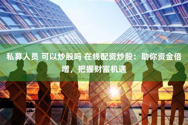 私募人员 可以炒股吗 在线配资炒股：助你资金倍增，把握财富机遇
