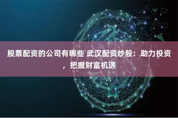 股票配资的公司有哪些 武汉配资炒股：助力投资，把握财富机遇