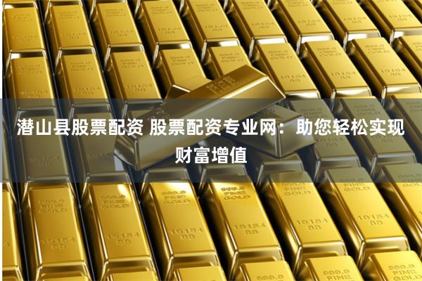 潜山县股票配资 股票配资专业网：助您轻松实现财富增值