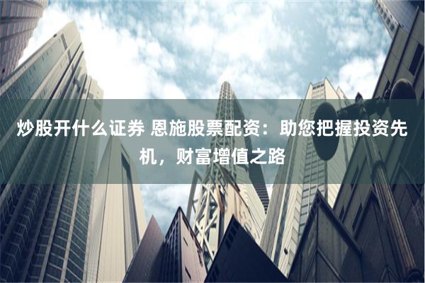 炒股开什么证券 恩施股票配资：助您把握投资先机，财富增值之路