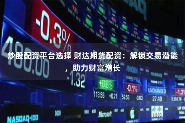炒股配资平台选择 财达期货配资：解锁交易潜能，助力财富增长