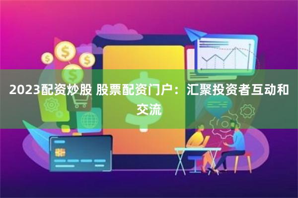2023配资炒股 股票配资门户:汇聚投资者互动和交流